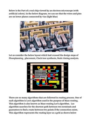Below is the Part of a real chip viewed by an electron microscope (with
artificial colors). In the below diagram, we can see that the wires and pins
are on lower planes connected by vias (light blue)
Let us consider the below layout which had crossed the design steps of
Floorplanning , placement, Clock tree synthesis, Static timing analysis.
There are so many algorithms that are followed in routing process. One of
such algorithm is Lee’s algorithm used in the purpose of Maze routing.
This algorithm is also known as Maze routing Lee’s algorithm. Lee
algorithm searches for the shortest path between two terminals and
guarantees to find a route between two points if the connection exists.
This algorithm represents the routing layer as a grid as shown below
 