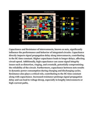Capacitance and Resistance of interconnects, known as nets, significantly
influence the performance and behavior of integrated circuits. Capacitance
directly impacts signal propagation delay along interconnects, contributing
to the RC time constant. Higher capacitance leads to longer delays, affecting
circuit speed. Additionally, high capacitance can cause signal integrity
issues such as distortion, ringing, and crosstalk, potentially compromising
the reliability of the circuit. Furthermore, capacitance between nets results
in dynamic power consumption during charging and discharging cycles.
Resistance also plays a critical role, contributing to the RC time constant
along with capacitance. Increased resistance prolongs signal propagation
delay and can lead to voltage droop, especially in lengthy interconnects or
high-current paths.
 