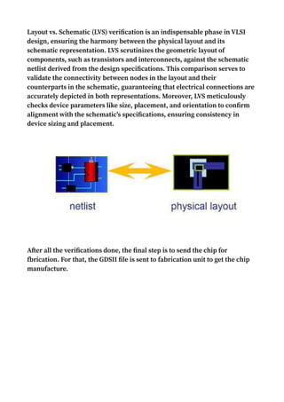 Layout vs. Schematic (LVS) verification is an indispensable phase in VLSI
design, ensuring the harmony between the physical layout and its
schematic representation. LVS scrutinizes the geometric layout of
components, such as transistors and interconnects, against the schematic
netlist derived from the design specifications. This comparison serves to
validate the connectivity between nodes in the layout and their
counterparts in the schematic, guaranteeing that electrical connections are
accurately depicted in both representations. Moreover, LVS meticulously
checks device parameters like size, placement, and orientation to confirm
alignment with the schematic's specifications, ensuring consistency in
device sizing and placement.
After all the verifications done, the final step is to send the chip for
fbrication. For that, the GDSII file is sent to fabrication unit to get the chip
manufacture.
 
