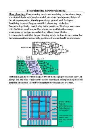 Floorplanning & Powerplanning
Floorplanning: Floorplanning involves determining the locations, shape,
size of modules in a chip and as such it estimates the chip area, delay and
the wiring congestion, thereby providing a ground work for layout.
Partitining is one of the process which plays a key role before
floorplanning. Design partitioning is the practice of dividing a system on
chip (SoC) into small blocks. This allows you to efficiently manage
semiconductor designs as a related set of functional blocks.
It is importat to note that the partitioning should be done in such a way that
the intrconnections between the partitioned blocks should be minimum.
Partitioning and Floor Planning are two of the design processes in the VLSI
design and are used to reduce the size of the circuit. Floorplanning includes
partition of chip die into different system blocks and also I/O pads.
 