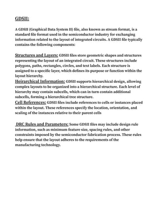 GDSII:
A GDSII (Graphical Data System II) file, also known as stream format, is a
standard file format used in the semiconductor industry for exchanging
information related to the layout of integrated circuits. A GDSII file typically
contains the following components:
Structures and Layers: GDSII files store geometric shapes and structures
representing the layout of an integrated circuit. These structures include
polygons, paths, rectangles, circles, and text labels. Each structure is
assigned to a specific layer, which defines its purpose or function within the
layout hierarchy.
Heirarchical Information: GDSII supports hierarchical design, allowing
complex layouts to be organized into a hierarchical structure. Each level of
hierarchy may contain subcells, which can in turn contain additional
subcells, forming a hierarchical tree structure.
Cell References: GDSII files include references to cells or instances placed
within the layout. These references specify the location, orientation, and
scaling of the instances relative to their parent cells
DRC Rules and Parameters: Some GDSII files may include design rule
information, such as minimum feature size, spacing rules, and other
constraints imposed by the semiconductor fabrication process. These rules
help ensure that the layout adheres to the requirements of the
manufacturing technology.
 