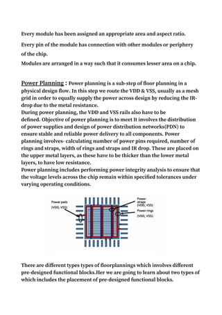 Every module has been assigned an appropriate area and aspect ratio.
Every pin of the module has connection with other modules or periphery
of the chip.
Modules are arranged in a way such that it consumes lesser area on a chip.
Power Planning : Power planning is a sub-step of floor planning in a
physical design flow. In this step we route the VDD & VSS, usually as a mesh
grid in order to equally supply the power across design by reducing the IR-
drop due to the metal resistance.
During power planning, the VDD and VSS rails also have to be
defined. Objective of power planning is to meet It involves the distribution
of power supplies and design of power distribution networks(PDN) to
ensure stable and reliable power delivery to all components. Power
planning involves- calculating number of power pins required, number of
rings and straps, width of rings and straps and IR drop. These are placed on
the upper metal layers, as these have to be thicker than the lower metal
layers, to have low resistance.
Power planning includes performing power integrity analysis to ensure that
the voltage levels across the chip remain within specified tolerances under
varying operating conditions.
There are different types types of floorplannings which involves different
pre-designed functional blocks.Her we are going to learn about two types of
which includes the placement of pre-designed functional blocks.
 