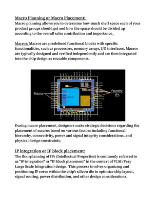 Macro Planning or Macro Placement:
Macro planning allows you to determine how much shelf space each of your
product groups should get and how the space should be divided up
according to the overall sales contribution and importance.
Macros: Macros are predefined functional blocks with specific
functionalities, such as processors, memory arrays, I/O interfaces. Macros
are typically designed and verified independently and are then integrated
into the chip design as reusable components.
During macro placement, designers make strategic decisions regarding the
placement of macros based on various factors including functional
hierarchy, connectivity, power and signal integrity considerations, and
physical design constraints.
IP integration or IP block placement:
The floorplanning of IPs (Intellectual Properties) is commonly referred to
as "IP integration" or "IP block placement" in the context of VLSI (Very
Large Scale Integration) design. This process involves organizing and
positioning IP cores within the chip's silicon die to optimize chip layout,
signal routing, power distribution, and other design considerations.
 