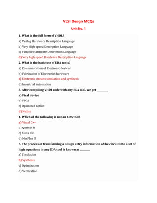 VLSI Design MCQs
Unit No. 1
1. What is the full form of VHDL?
a) Verilog Hardware Description Language
b) Very High speed Description Language
c) Variable Hardware Description Language
d) Very high speed Hardware Description Language
2. What is the basic use of EDA tools?
a) Communication of Electronic devices
b) Fabrication of Electronics hardware
c) Electronic circuits simulation and synthesis
d) Industrial automation
3. After compiling VHDL code with any EDA tool, we get __________
a) Final device
b) FPGA
c) Optimized netlist
d) Netlist
4. Which of the following is not an EDA tool?
a) Visual C++
b) Quartus II
c) Xilinx ISE
d) MaxPlus II
5. The process of transforming a design entry information of the circuit into a set of
logic equations in any EDA tool is known as _________
a) Simulation
b) Synthesis
c) Optimization
d) Verification
 