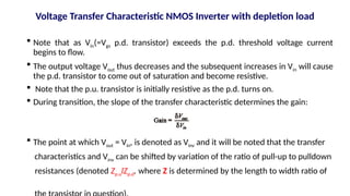  Note that as Vin(=Vgs p.d. transistor) exceeds the p.d. threshold voltage current
begins to flow.
 The output voltage Vout thus decreases and the subsequent increases in Vin will cause
the p.d. transistor to come out of saturation and become resistive.
 Note that the p.u. transistor is initially resistive as the p.d. turns on.
 During transition, the slope of the transfer characteristic determines the gain:
 The point at which Vout = Vin, is denoted as Vinv and it will be noted that the transfer
characteristics and Vinv can be shifted by variation of the ratio of pull-up to pulldown
resistances (denoted Zp.ulZp.d. where Z is determined by the length to width ratio of
Voltage Transfer Characteristic NMOS Inverter with depletion load
 
