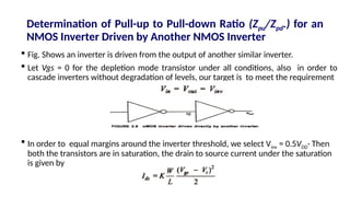 Determination of Pull-up to Pull-down Ratio (Zpu/Zpd.) for an
NMOS Inverter Driven by Another NMOS Inverter
 Fig. Shows an inverter is driven from the output of another similar inverter.
 Let Vgs = 0 for the depletion mode transistor under all conditions, also in order to
cascade inverters without degradation of levels, our target is to meet the requirement
 In order to equal margins around the inverter threshold, we select Vinv = 0.5VDD· Then
both the transistors are in saturation, the drain to source current under the saturation
is given by
 