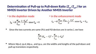 Determination of Pull-up to Pull-down Ratio (Zpu/Zpd.) for an
NMOS Inverter Driven by Another NMOS Inverter
• In the depletion mode • in the enhancement mode
 Since the two currents are same (P.U and P.D devices are in series ), we have
 Where Wp.d, Lp.d.,Wp.u., and Lp.u. are the widths and lengths of the pull-down and
pull-up transistors respectively.
 