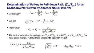 Determination of Pull-up to Pull-down Ratio (Zpu/Zpd.) for an
NMOS Inverter Driven by Another NMOS Inverter
 Denoting by
 We get
 From which
 The typical values for the voltages are Vtd= 0.2VDD. Vt =- 0.6VDD and Vinv = 0.5VDD (to
have equal margin) Putting these values into equation we get
 