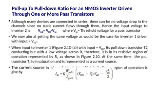 Pull-up To Pull-down Ratio For an NMOS Inverter Driven
Through One or More Pass Transistors
 Although many devices are connected in series, there can be no voltage drop in the
channels since no static current flows through them. Hence the input voltage to
inverter 2 is Vin2= VDD-Vtp where Vtp= Threshold voltage for a pass transistor
• We now aim at getting the same voltage as would be the case for inverter 1 driven
with input = VDD·
• When input to inverter 1 (Figure 2.1O (a)) with input = VDD, Its pull down transistor T2
conducting but with a low voltage across it, therefore, it is in its resistive region of
operation represented by R1 as shown in Figure 2.10. At the same time the p.u.
transistor T1 is in saturation and is represented as a current source.
• The current source in the p.d. transistor, which in its linear region of operation is
give by
 