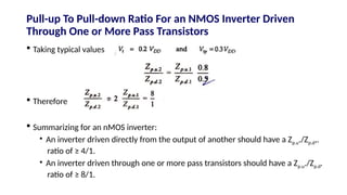  Taking typical values
 Therefore
 Summarizing for an nMOS inverter:
• An inverter driven directly from the output of another should have a Zp.u./Zp.d,.
ratio of ≥ 4/1.
• An inverter driven through one or more pass transistors should have a Zp.u./Zp.d.
ratio of ≥ 8/1.
Pull-up To Pull-down Ratio For an NMOS Inverter Driven
Through One or More Pass Transistors
 