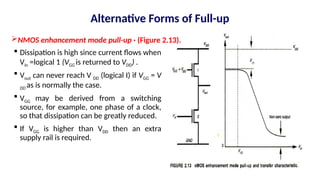  Dissipation is high since current flows when
Vin =logical 1 (VGG is returned to VDD) .
 Vout can never reach V DD (logical I) if VGG = V
DD as is normally the case.
 VGG may be derived from a switching
source, for example, one phase of a clock,
so that dissipation can be greatly reduced.
 If VGG is higher than VDD then an extra
supply rail is required.
NMOS enhancement mode pull-up · (Figure 2.13).
Alternative Forms of Full-up
 