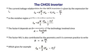  The current/voltage relationships for the MOS transistor is given by the expression for
Ids
 In the resistive region and for saturation region by
 The factor K depends on the geometry of the technology involved since
 The factor WIL is also contributed by the geometry and it is common practice to write
 Which gives for example
The CMOS Inverter
 