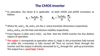  In saturation, the factor β is applicable to both nMOS and pMOS transistors as
follows
 Where Wn and Ln, WP and LP are the n- and p-transistor dimensions respectively.
and µp and µn are the hole and electron mobility respectively.
 From Figures 2.14(b) and 2.14(c), we find that the CMOS inverter has five distinct
regions of operation.
 The region 1 corresponds to operation when Vin=logic 0, the p-transistor fully turned
on while the n-transistor is fully turned off. Thus no current flows through the
inverter and the output is directly connected to VDD through the pull-up p-transistor.
The output has a good logic 1 level.
The CMOS Inverter
 