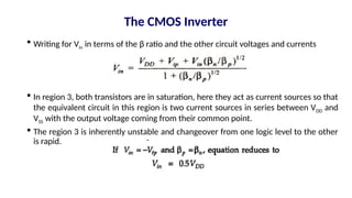  Writing for Vin in terms of the β ratio and the other circuit voltages and currents
 In region 3, both transistors are in saturation, here they act as current sources so that
the equivalent circuit in this region is two current sources in series between VDD and
VSS with the output voltage coming from their common point.
 The region 3 is inherently unstable and changeover from one logic level to the other
is rapid.
The CMOS Inverter
 