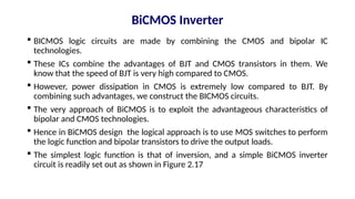 BiCMOS Inverter
 BICMOS logic circuits are made by combining the CMOS and bipolar IC
technologies.
 These ICs combine the advantages of BJT and CMOS transistors in them. We
know that the speed of BJT is very high compared to CMOS.
 However, power dissipation in CMOS is extremely low compared to BJT. By
combining such advantages, we construct the BICMOS circuits.
 The very approach of BiCMOS is to exploit the advantageous characteristics of
bipolar and CMOS technologies.
 Hence in BiCMOS design the logical approach is to use MOS switches to perform
the logic function and bipolar transistors to drive the output loads.
 The simplest logic function is that of inversion, and a simple BiCMOS inverter
circuit is readily set out as shown in Figure 2.17
 