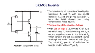  The inverter circuit consists of two bipolar
transistors T1 and T2 with one nMOS
transistor T3, and one pMOS transistor T4,
both the MOS devices are being
enhancement mode devices.
 The function of the circuit as follows
• With Vin at logic 0 i.e. 0 Volts (GND) T3 is
off which keep T1 non-conducting. But T4 is
on and supplies current to the base of T2
which conduct and act as a current source
to charge the load CL toward +5 volts (VDD).
The output Vout goes to +5 volts less the
base to emitter voltage VBE of T2.
BiCMOS Inverter
 