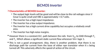 Characteristics of BiCMOS Inverter:
• The output logic levels will be good and will be close to the rail voltages since V
Cesar is quite small and V8E is approximately + 0.7 volts.
• The inverter has a high input impedance.
• The inverter has a low output impedance.
• The inverter has a high current drive capability but occupies a relatively small
area.
• The inverter has high noise margins.
 However there is a constant D.C. path between the rails from VDD to GND through T3
and T1. Which allows a significant static current flow whenever Vin= logic 1.
 This is not a good arrangement. Also, there is another problem, that there is no
discharge path for current from the base of either npn transistor when it s being
turned off. This adversely affects the speed of action of the circuit.
BiCMOS Inverter
 