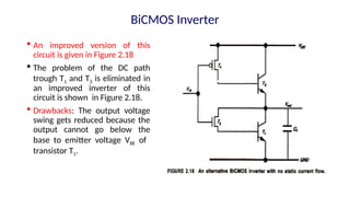  An improved version of this
circuit is given in Figure 2.18
 The problem of the DC path
trough T1 and T3 is eliminated in
an improved inverter of this
circuit is shown in Figure 2.18.
 Drawbacks: The output voltage
swing gets reduced because the
output cannot go below the
base to emitter voltage VBE of
transistor T1.
BiCMOS Inverter
 