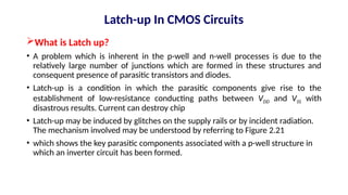What is Latch up?
• A problem which is inherent in the p-well and n-well processes is due to the
relatively large number of junctions which are formed in these structures and
consequent presence of parasitic transistors and diodes.
• Latch-up is a condition in which the parasitic components give rise to the
establishment of low-resistance conducting paths between VDD and VSS with
disastrous results. Current can destroy chip
• Latch-up may be induced by glitches on the supply rails or by incident radiation.
The mechanism involved may be understood by referring to Figure 2.21
• which shows the key parasitic components associated with a p-well structure in
which an inverter circuit has been formed.
Latch-up In CMOS Circuits
 