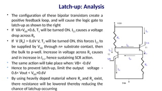 Latch-up: Analysis
 The configuration of these bipolar transistors create a
positive feedback loop, and will cause the logic gate to
latch-up as shown to the right
 If VA>VDD+0.6, T1 will be turned ON. IC1 causes a voltage
drop across RP
 If V (RP) > 0.6V V, T2 will be turned ON, this forces IC2 to
be supplied by VDD through n+ substrate contact, then
the bulk to p-well. Increase in voltage across RS causes
and in increase in IC1, hence sustaining SCR action.
 The same action will take place when: VB< -0.6V
 Hence to prevent latch-up, limit the output voltage -
0.6< Vout < VDD+0.6V
 By using heavily doped material where Rn and Rp exist,
there resistance will be lowered thereby reducing the
chance of latchup occurring
VB
T1
VDD
VSS
VA
T2
IE1
IC1
IB1
IB2
IC2
IE2
RS
RP
 