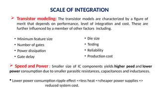 SCALE OF INTEGRATION
• Minimum feature size
• Number of gates
• Power dissipation
• Gate delay
• Die size
• Testing
• Reliability
• Production cost
 Transistor modeling: The transistor models are characterized by a figure of
merit that depends on performance, level of integration and cost. These are
further influenced by a member of other factors including.
 Speed and Power : Smaller size of IC components yields higher peed and lower
power consumption due to smaller parasitic resistances, capacitances and inductances.
 Lower power consumption ripple effect =>less heat =>cheaper power supplies =>
reduced system cost.
 