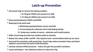  Use Guard rings to remove the latchup problem
i. N+ Ring for PMOS and connect it to VDD
ii. P+ Ring for NMOS and connect it to GND
 Keep spacing between NMOS and PMOS
 Reducing R-sub and R-well
i. Minimizing spacing between source and bulk
ii. An increasing the substrate and N-well doping density
iii. Using more number of source , substrate and N-well contacts.
 Wider Guard rings provides low resistive paths to minority
 Reduce the values of RN- and RP-. This requires more current before latch-up can occur.
 Surround the transistors with guard rings. Guard rings reduce transistor betas and divert
collector current from the base of SCR transistors
 Latchup resistant CMOS processes – reduce the gain the parasitic transistors.
 Layout techniques - Use substrate contact to reduce Rn & Rp.
Latch-up Prevention
 