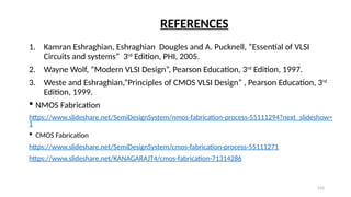 152
1. Kamran Eshraghian, Eshraghian Dougles and A. Pucknell, ”Essential of VLSI
Circuits and systems” 3rd
Edition, PHI, 2005.
2. Wayne Wolf, ”Modern VLSI Design”, Pearson Education, 3rd
Edition, 1997.
3. Weste and Eshraghian,”Principles of CMOS VLSI Design” , Pearson Education, 3rd
Edition, 1999.
 NMOS Fabrication
https://www.slideshare.net/SemiDesignSystem/nmos-fabrication-process-55111294?next_slideshow=
1
 CMOS Fabrication
https://www.slideshare.net/SemiDesignSystem/cmos-fabrication-process-55111271
https://www.slideshare.net/KANAGARAJT4/cmos-fabrication-71314286
REFERENCES
 