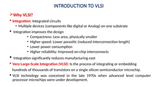INTRODUCTION TO VLSI
Why VLSI?
 Integration: Integrated circuits
• Multiple devices (components like digital or Analog) on one substrate
 Integration improves the design
• Compactness: Less area, physically smaller
• Higher speed: Lower parasitic (reduced interconnection length)
• Lower power consumption
• Higher reliability: Improved on-chip interconnects
 Integration significantly reduces manufacturing cost
 Very Large-Scale Integration (VLSI): Is the process of integrating or embedding
hundreds of thousands of transistors on a single silicon semiconductor microchip.
 VLSI technology was conceived in the late 1970s when advanced level computer
processor microchips were under development.
 