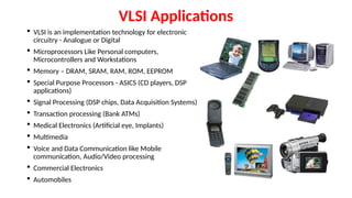 VLSI Applications
 VLSI is an implementation technology for electronic
circuitry - Analogue or Digital
 Microprocessors Like Personal computers,
Microcontrollers and Workstations
 Memory – DRAM, SRAM, RAM, ROM, EEPROM
 Special Purpose Processors - ASICS (CD players, DSP
applications)
 Signal Processing (DSP chips, Data Acquisition Systems)
 Transaction processing (Bank ATMs)
 Medical Electronics (Artificial eye, Implants)
 Multimedia
 Voice and Data Communication like Mobile
communication, Audio/Video processing
 Commercial Electronics
 Automobiles
 
