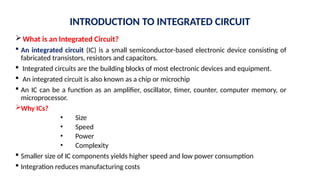 INTRODUCTION TO INTEGRATED CIRCUIT
What is an Integrated Circuit?
 An integrated circuit (IC) is a small semiconductor-based electronic device consisting of
fabricated transistors, resistors and capacitors.
 Integrated circuits are the building blocks of most electronic devices and equipment.
 An integrated circuit is also known as a chip or microchip
 An IC can be a function as an amplifier, oscillator, timer, counter, computer memory, or
microprocessor.
Why ICs?
• Size
• Speed
• Power
• Complexity
 Smaller size of IC components yields higher speed and low power consumption
 Integration reduces manufacturing costs
 