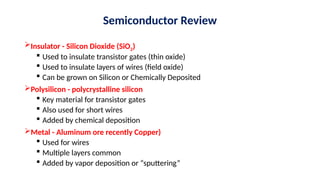 Semiconductor Review
Insulator - Silicon Dioxide (SiO2)
 Used to insulate transistor gates (thin oxide)
 Used to insulate layers of wires (field oxide)
 Can be grown on Silicon or Chemically Deposited
Polysilicon - polycrystalline silicon
 Key material for transistor gates
 Also used for short wires
 Added by chemical deposition
Metal - Aluminum ore recently Copper)
 Used for wires
 Multiple layers common
 Added by vapor deposition or “sputtering”
 