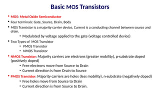Basic MOS Transistors
 MOS: Metal Oxide Semiconductor
 Four terminals: Gate, Source, Drain, Body
 MOS Transistor is a majority carrier device, Current is a conducting channel between source and
drain.
• Modulated by voltage applied to the gate (voltage controlled device)
 Two Types of MOS Transistor
• PMOS Transistor
• NMOS Transistor
 NMOS Transistor: Majority carriers are electrons (greater mobility), p-substrate doped
(positively doped)
• Free electrons move from Source to Drain
• Current direction is from Drain to Source
 PMOS Transistor: Majority carriers are holes (less mobility), n-substrate (negatively doped)
• Free holes move from Source to Drain
• Current direction is from Source to Drain.
 