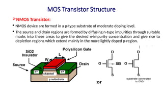 MOS Transistor Structure
NMOS Transistor:
 NMOS device are formed in a p-type substrate of moderate doping level.
 The source and drain regions are formed by diffusing n-type impurities through suitable
masks into these areas to give the desired n-impurity concentration and give rise to
depletion regions which extend mainly in the more lightly doped p-region.
 