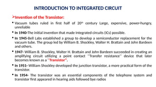 Invention of the Transistor:
 Vacuum tubes ruled in first half of 20th
century Large, expensive, power-hungry,
unreliable
 In 1940-The initial invention that made Integrated circuits (ICs) possible.
 In 1945-Bell Labs established a group to develop a semiconductor replacement for the
vacuum tube. The group led by William B. Shockley, Walter H. Brattain and John Bardeen
and others.
 1947- William B. Shockley, Walter H. Brattain and John Bardeen succeeded in creating an
amplifying circuit utilizing a point contact ‘’Transfer resistance’’ device that later
becomes known as a ‘’Transistor”.
 In 1951- William Shockley developed the junction transistor, a more practical form of the
transistor.
 In 1954- The transistor was an essential components of the telephone system and
transistor first appeared in hearing aids followed bye radios
INTRODUCTION TO INTEGRATED CIRCUIT
 