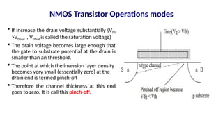 NMOS Transistor Operations modes
 If increase the drain voltage substantially (VDS
>VDSsat , VDSsat is called the saturation voltage)
 The drain voltage becomes large enough that
the gate to substrate potential at the drain is
smaller than an threshold.
 The point at which the inversion layer density
becomes very small (essentially zero) at the
drain end is termed pinch-off
 Therefore the channel thickness at this end
goes to zero. It is call this pinch-off.
 