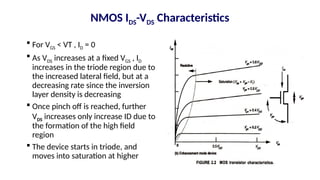 NMOS IDS-VDS Characteristics
 For VGS < VT , ID = 0
 As VDS increases at a fixed VGS , ID
increases in the triode region due to
the increased lateral field, but at a
decreasing rate since the inversion
layer density is decreasing
 Once pinch off is reached, further
VDS increases only increase ID due to
the formation of the high field
region
 The device starts in triode, and
moves into saturation at higher
 
