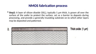  Step2: A layer of silicon dioxide (Si02), typically 1 µm thick, is grown all over the
surface of the wafer to protect the surface, act as a barrier to dopants during
processing, and provide a generally insulating substrate on to which other layers
may be deposited and patterned.
NMOS fabrication process
 