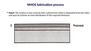  Step3: The surface is now covered with a photoresist which is deposited onto the wafer
and spun to achieve an even distribution of the required thickness.
NMOS fabrication process
 
