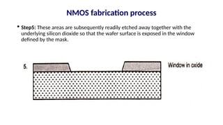  Step5: These areas are subsequently readily etched away together with the
underlying silicon dioxide so that the wafer surface is exposed in the window
defined by the mask.
NMOS fabrication process
 