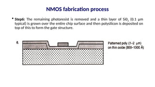  Step6: The remaining photoresist is removed and a thin layer of Si02 (0.1 µm
typical) is grown over the entire chip surface and then polysilicon is deposited on
top of this to form the gate structure.
NMOS fabrication process
 