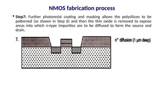  Step7: Further photoresist coating and masking allows the polysilicon to be
patterned (as shown in Step 6) and then the thin oxide is removed to expose
areas into which n-type impurities are to be diffused to form the source and
drain.
NMOS fabrication process
 