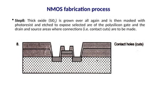  Step8: Thick oxide (Si02) is grown over all again and is then masked with
photoresist and etched to expose selected are of the polysilicon gate and the
drain and source areas where connections (i.e. contact cuts) are to be made.
NMOS fabrication process
 
