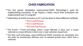 CMOS FABRICATION
 For less power dissipation requirement CMOS Technology is used for
implementing transistors. If we require a faster circuit then transistors are
implemented over IC using BJT.
 Fabrication of CMOS transistors as IC’s can be done in three different methods.
• The p-well Process
• The n-well Process
• The twin-Tub Process
 The N-well / P-well technology, where n-type diffusion is done over a p-type
substrate or p-type diffusion is done over n-type substrate respectively.
 The Twin well technology, where NMOS and PMOS transistor are developed over
the wafer by simultaneous diffusion over an epitaxial growth base, rather than a
substrate.
 