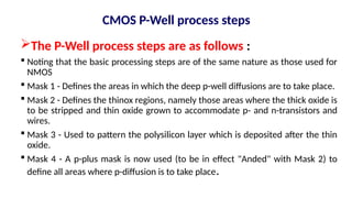 CMOS P-Well process steps
The P-Well process steps are as follows :
 Noting that the basic processing steps are of the same nature as those used for
NMOS
 Mask 1 - Defines the areas in which the deep p-well diffusions are to take place.
 Mask 2 - Defines the thinox regions, namely those areas where the thick oxide is
to be stripped and thin oxide grown to accommodate p- and n-transistors and
wires.
 Mask 3 - Used to pattern the polysilicon layer which is deposited after the thin
oxide.
 Mask 4 - A p-plus mask is now used (to be in effect "Anded" with Mask 2) to
define all areas where p-diffusion is to take place.
 