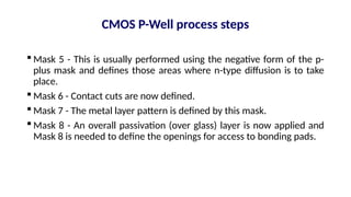  Mask 5 - This is usually performed using the negative form of the p-
plus mask and defines those areas where n-type diffusion is to take
place.
 Mask 6 - Contact cuts are now defined.
 Mask 7 - The metal layer pattern is defined by this mask.
 Mask 8 - An overall passivation (over glass) layer is now applied and
Mask 8 is needed to define the openings for access to bonding pads.
CMOS P-Well process steps
 
