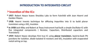 Invention of the ICs:
 1957: Robert Noyce leaves Shockley Labs to form Fairchild with Jean Hoerni and
Gordon Moore.
 1958: Hoerni invents technique for diffusing impurities into Si to build planar
transistors using a SiO2 insulator.
 In 1958-Jack Kilby and Robert at Texas Instrument had built a simple Oscillator IC with
five integrated components ( Resistor, Capacitors, Distributed capacitors and
Transistors)
 1959: Robert Noyce develops first true IC using planar transistors, back-to-back PN
junctions for isolation, diode-isolated Si resistors and SiO2 insulation with evaporated
metal wiring on top.
INTRODUCTION TO INTEGRATED CIRCUIT
 