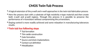 CMOS Twin-Tub Process
 A logical extension of the p-well and n-well approaches is the twin-tub fabrication process
 Here the process start with a substrate of high resistivity n-type material and then create
both n-well and p-well regions. Through this process it is possible to preserve the
performance of n-transistors without compromising the p-transistors.
 Doping control is more readily achieved and some relaxation in manufacturing tolerances
results.
Twin tub has following steps
 Tub formation
 Thin oxide construction
 Gate formation
 Source and drain implantations
 Contact cut definition
 Metallization
 