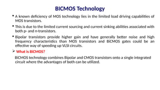 BICMOS Technology
 A known deficiency of MOS technology lies in the limited load driving capabilities of
MOS transistors.
 This is due to the limited current sourcing and current sinking abilities associated with
both p- and n-transistors.
 Bipolar transistors provide higher gain and have generally better noise and high
frequency characteristics than MOS transistors and BiCMOS gates could be an
effective way of speeding up VLSI circuits.
 What is BiCMOS?
BiCMOS technology combines Bipolar and CMOS transistors onto a single integrated
circuit where the advantages of both can be utilized.
 
