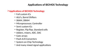 Applications of BiCMOS Technology
• Full custom ICs
• ALU’s, Barrel Shifters
• SRAM, DRAM
• Microprocessor, Controller
• Semi custom ICs
• Register, Flip flop ,Standard cells
• Adders, mixers, ADC, DAC
• Gate arrays
• Flash A/D Converters
• System-on-Chip Technology
• And many mixed signal applications
Applications of BiCMOS Technology
 