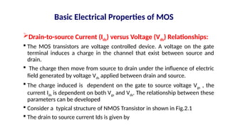 Basic Electrical Properties of MOS
Drain-to-source Current (Ids) versus Voltage (Vds) Relationships:
 The MOS transistors are voltage controlled device. A voltage on the gate
terminal induces a charge in the channel that exist between source and
drain.
 The charge then move from source to drain under the influence of electric
field generated by voltage Vds applied between drain and source.
 The charge induced is dependent on the gate to source voltage Vgs , the
current Ids is dependent on both Vgs and Vds. The relationship between these
parameters can be developed
 Consider a typical structure of NMOS Transistor in shown in Fig.2.1
 The drain to source current Ids is given by
 